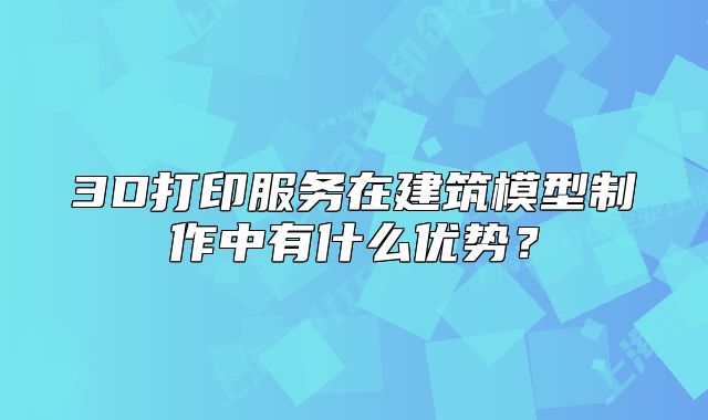 3D打印服務在建筑模型制作中有什么優(yōu)勢？