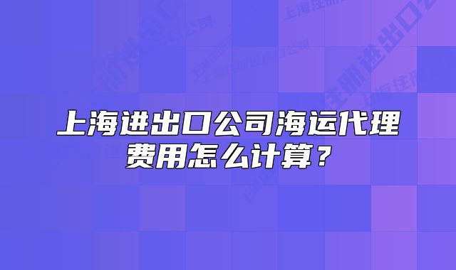 上海進出口公司海運代理費用怎么計算？