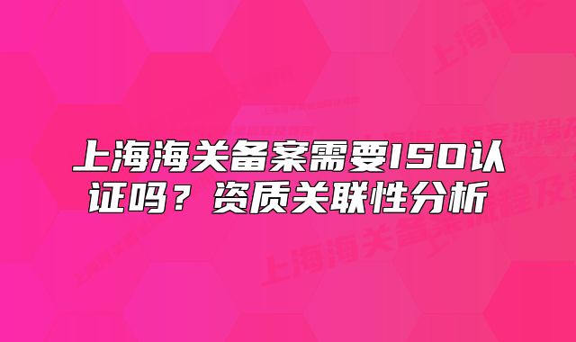 上海海關(guān)備案需要ISO認(rèn)證嗎？資質(zhì)關(guān)聯(lián)性分析
