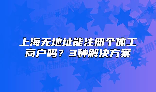 上海無地址能注冊個體工商戶嗎？3種解決方案