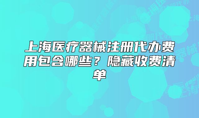 上海醫(yī)療器械注冊(cè)代辦費(fèi)用包含哪些？隱藏收費(fèi)清單