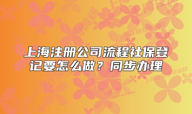 上海注冊公司流程社保登記要怎么做？同步辦理