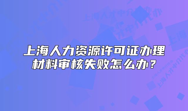 上海人力資源許可證辦理材料審核失敗怎么辦？