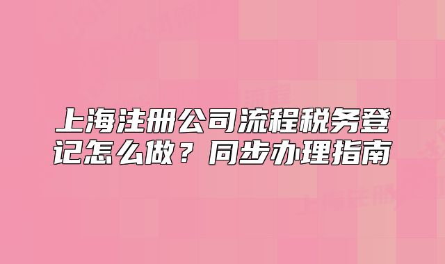 上海注冊公司流程稅務(wù)登記怎么做？同步辦理指南