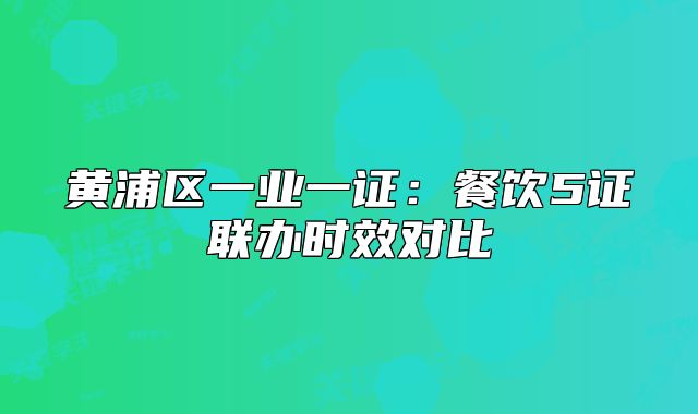黃浦區(qū)一業(yè)一證：餐飲5證聯(lián)辦時(shí)效對(duì)比