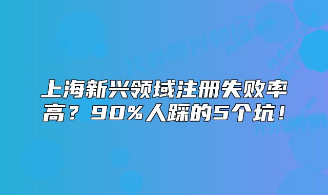 上海新興領(lǐng)域注冊失敗率高？90%人踩的5個坑！
