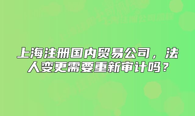 上海注冊國內(nèi)貿(mào)易公司，法人變更需要重新審計嗎？