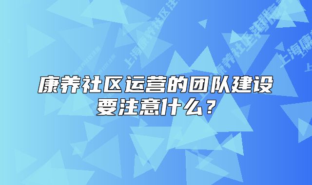 康養(yǎng)社區(qū)運(yùn)營的團(tuán)隊(duì)建設(shè)要注意什么？