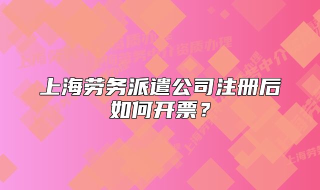 上海勞務(wù)派遣公司注冊后如何開票？