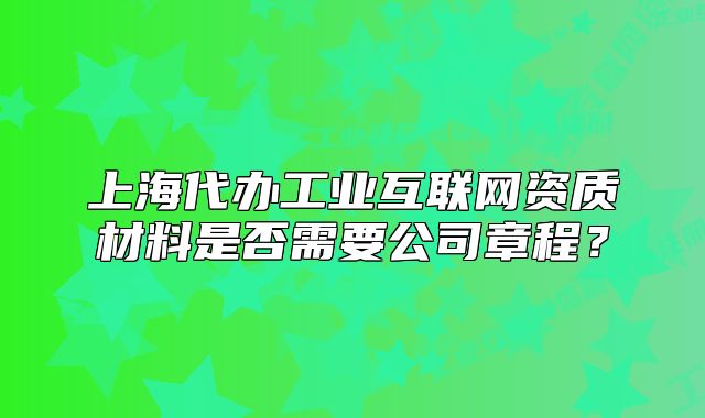 上海代辦工業(yè)互聯(lián)網(wǎng)資質(zhì)材料是否需要公司章程？
