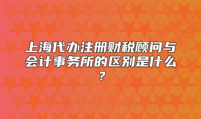 上海代辦注冊(cè)財(cái)稅顧問(wèn)與會(huì)計(jì)事務(wù)所的區(qū)別是什么？