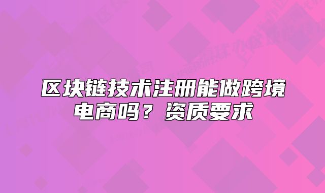 區(qū)塊鏈技術(shù)注冊(cè)能做跨境電商嗎？資質(zhì)要求