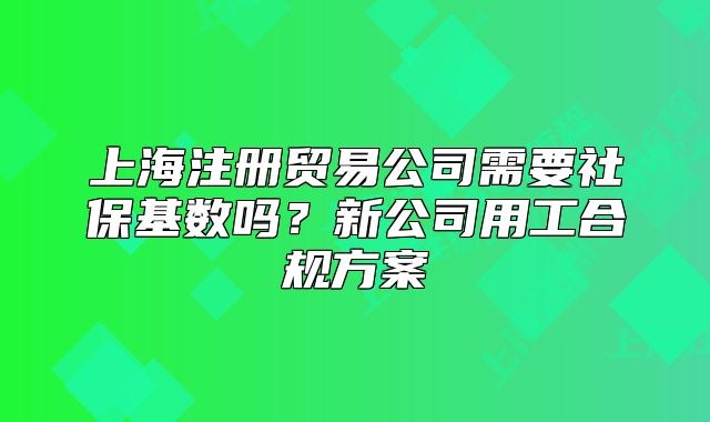 上海注冊貿(mào)易公司需要社?；鶖?shù)嗎？新公司用工合規(guī)方案