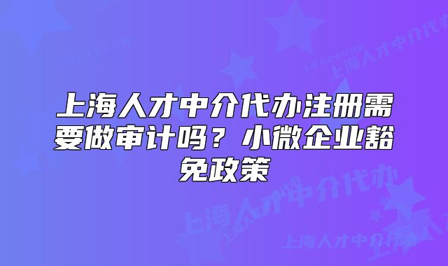 上海人才中介代辦注冊需要做審計嗎？小微企業(yè)豁免政策