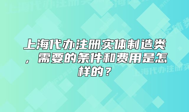 上海代辦注冊實體制造類，需要的條件和費用是怎樣的？