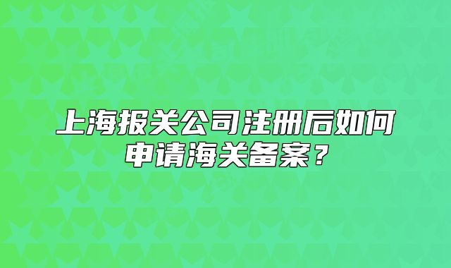 上海報(bào)關(guān)公司注冊(cè)后如何申請(qǐng)海關(guān)備案？