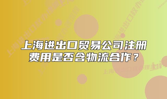 上海進出口貿(mào)易公司注冊費用是否含物流合作？