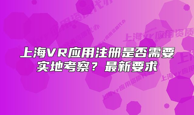 上海VR應(yīng)用注冊是否需要實地考察？最新要求