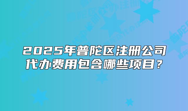 2025年普陀區(qū)注冊公司代辦費用包含哪些項目？