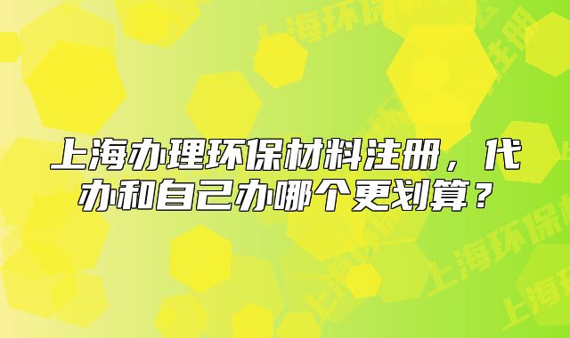 上海辦理環(huán)保材料注冊，代辦和自己辦哪個更劃算？