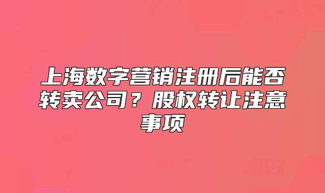 上海數(shù)字營銷注冊(cè)后能否轉(zhuǎn)賣公司？股權(quán)轉(zhuǎn)讓注意事項(xiàng)