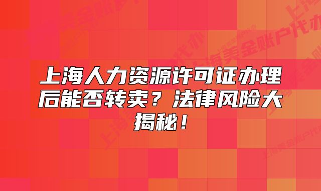 上海人力資源許可證辦理后能否轉(zhuǎn)賣(mài)？法律風(fēng)險(xiǎn)大揭秘！