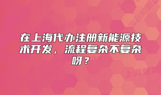 在上海代辦注冊(cè)新能源技術(shù)開(kāi)發(fā)，流程復(fù)雜不復(fù)雜呀？