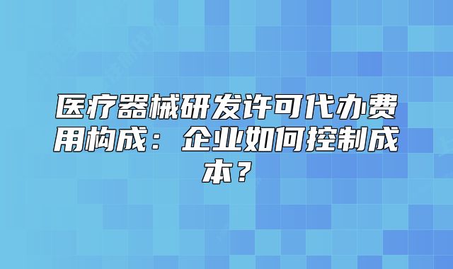 醫(yī)療器械研發(fā)許可代辦費(fèi)用構(gòu)成：企業(yè)如何控制成本？
