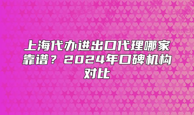 上海代辦進出口代理哪家靠譜？2024年口碑機構(gòu)對比