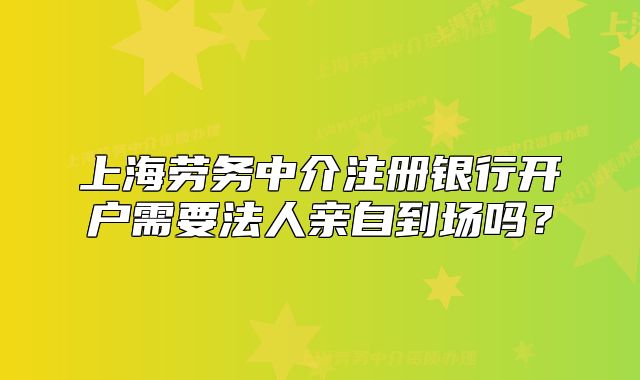 上海勞務(wù)中介注冊(cè)銀行開(kāi)戶(hù)需要法人親自到場(chǎng)嗎？