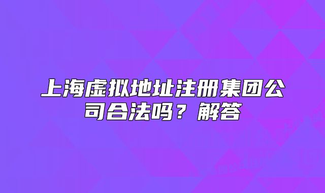 上海虛擬地址注冊(cè)集團(tuán)公司合法嗎？解答