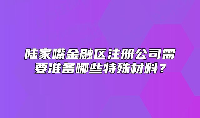 陸家嘴金融區(qū)注冊(cè)公司需要準(zhǔn)備哪些特殊材料？