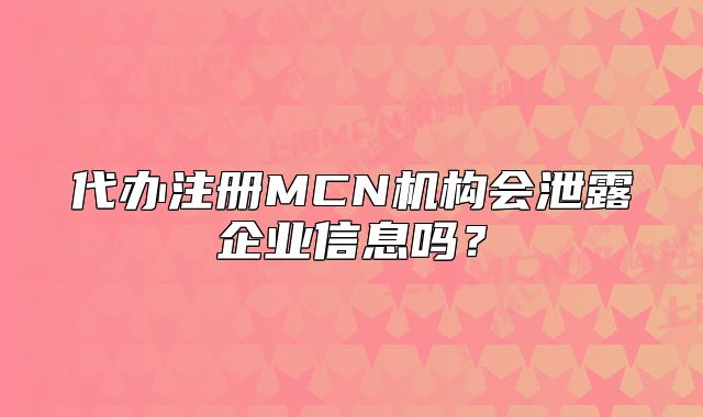 代辦注冊(cè)MCN機(jī)構(gòu)會(huì)泄露企業(yè)信息嗎？