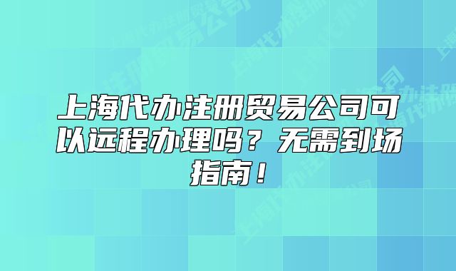 上海代辦注冊貿(mào)易公司可以遠程辦理嗎？無需到場指南！