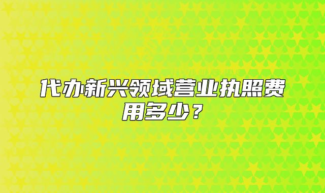代辦新興領(lǐng)域營業(yè)執(zhí)照費(fèi)用多少？