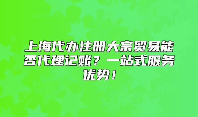 上海代辦注冊(cè)大宗貿(mào)易能否代理記賬？一站式服務(wù)優(yōu)勢(shì)！