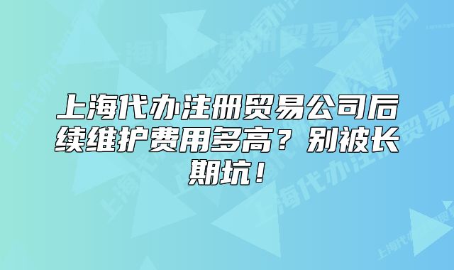 上海代辦注冊(cè)貿(mào)易公司后續(xù)維護(hù)費(fèi)用多高？別被長(zhǎng)期坑！
