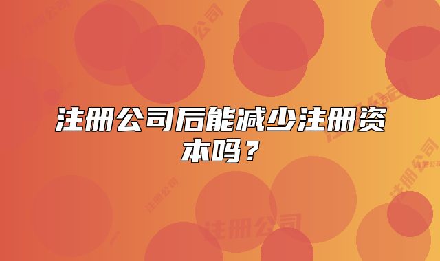 注冊(cè)公司后能減少注冊(cè)資本嗎？