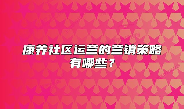 康養(yǎng)社區(qū)運(yùn)營的營銷策略有哪些？