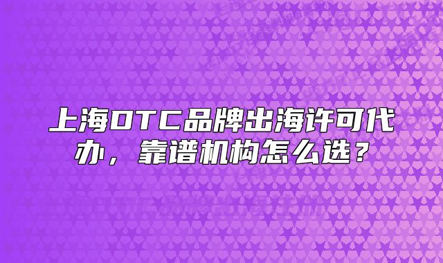 上海DTC品牌出海許可代辦，靠譜機構怎么選？