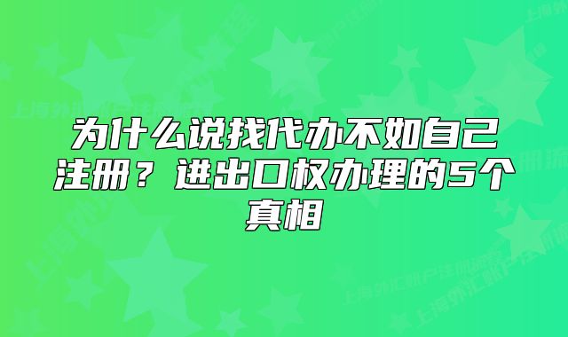 為什么說找代辦不如自己注冊？進(jìn)出口權(quán)辦理的5個(gè)真相