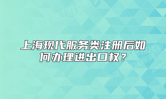 上?，F(xiàn)代服務(wù)類注冊后如何辦理進出口權(quán)？