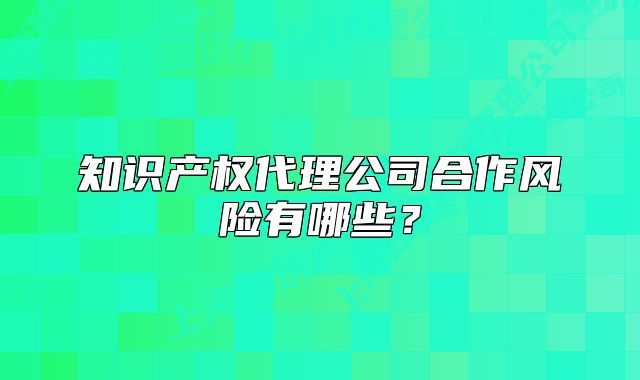 知識產(chǎn)權(quán)代理公司合作風(fēng)險(xiǎn)有哪些？