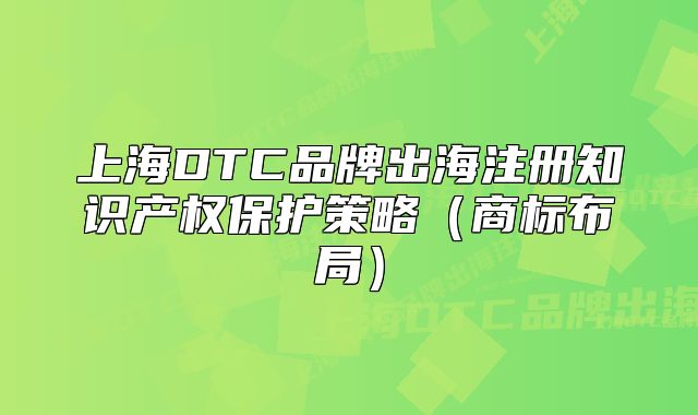上海DTC品牌出海注冊知識產(chǎn)權保護策略（商標布局）