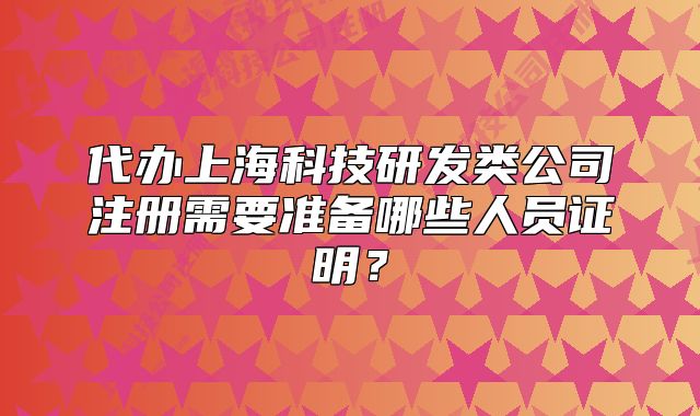 代辦上海科技研發(fā)類公司注冊需要準(zhǔn)備哪些人員證明？
