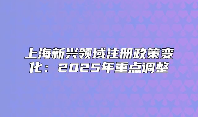 上海新興領(lǐng)域注冊(cè)政策變化：2025年重點(diǎn)調(diào)整