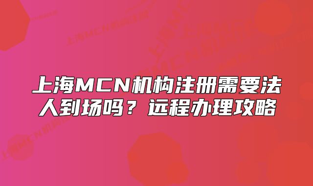 上海MCN機(jī)構(gòu)注冊(cè)需要法人到場(chǎng)嗎？遠(yuǎn)程辦理攻略