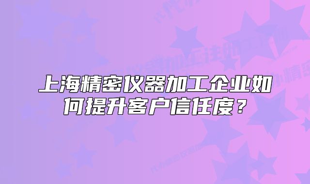 上海精密儀器加工企業(yè)如何提升客戶信任度？