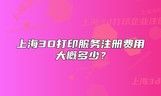 上海3D打印服務(wù)注冊(cè)費(fèi)用大概多少？