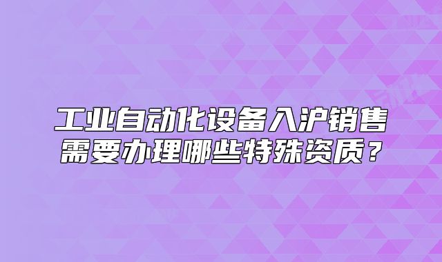 工業(yè)自動(dòng)化設(shè)備入滬銷售需要辦理哪些特殊資質(zhì)？